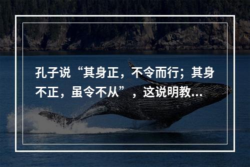 孔子说“其身正，不令而行；其身不正，虽令不从”，这说明教师应