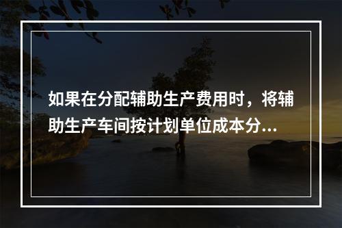 如果在分配辅助生产费用时，将辅助生产车间按计划单位成本分配转