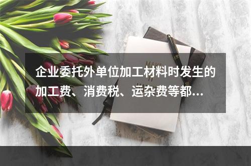 企业委托外单位加工材料时发生的加工费、消费税、运杂费等都应该