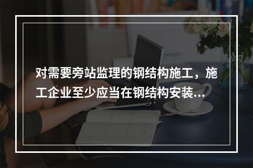 对需要旁站监理的钢结构施工，施工企业至少应当在钢结构安装前（