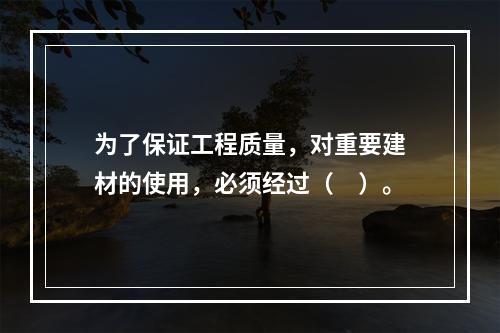 为了保证工程质量，对重要建材的使用，必须经过（　）。