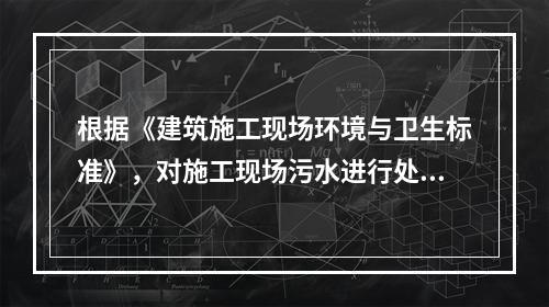 根据《建筑施工现场环境与卫生标准》，对施工现场污水进行处理的