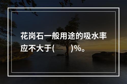 花岗石一般用途的吸水率应不大于(　　)％。