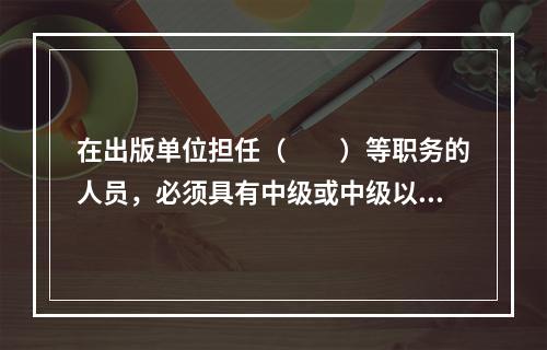 在出版单位担任（　　）等职务的人员，必须具有中级或中级以上