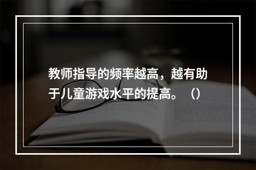 教师指导的频率越高，越有助于儿童游戏水平的提高。（）