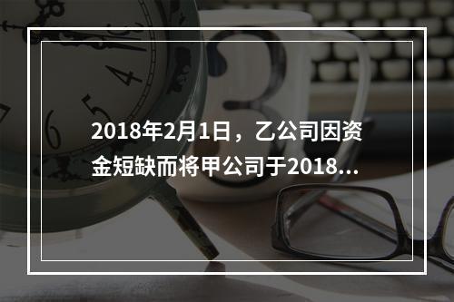 2018年2月1日，乙公司因资金短缺而将甲公司于2018年1