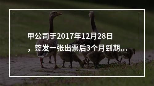 甲公司于2017年12月28日，签发一张出票后3个月到期的商