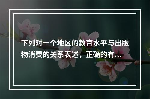 下列对一个地区的教育水平与出版物消费的关系表述，正确的有（