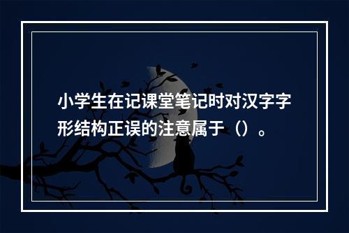 小学生在记课堂笔记时对汉字字形结构正误的注意属于（）。