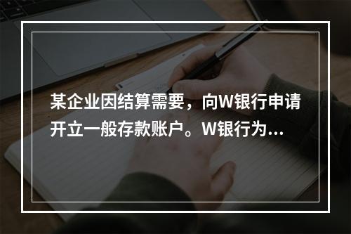 某企业因结算需要，向W银行申请开立一般存款账户。W银行为该账