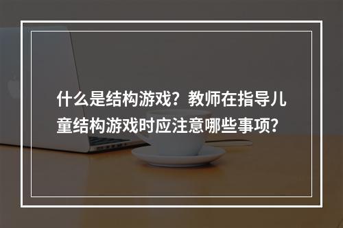 什么是结构游戏？教师在指导儿童结构游戏时应注意哪些事项？