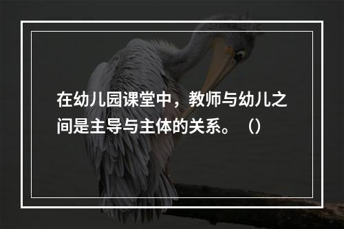 在幼儿园课堂中，教师与幼儿之间是主导与主体的关系。（）