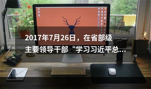 2017年7月26日，在省部级主要领导干部“学习习近平总书