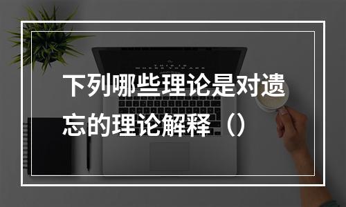 下列哪些理论是对遗忘的理论解释（）