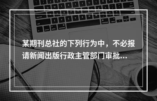 某期刊总社的下列行为中，不必报请新闻出版行政主管部门审批的