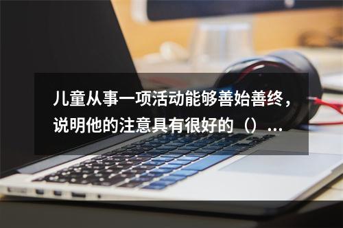 儿童从事一项活动能够善始善终，说明他的注意具有很好的（）。