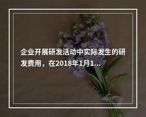 企业开展研发活动中实际发生的研发费用，在2018年1月1日至