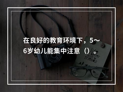 在良好的教育环境下，5～6岁幼儿能集中注意（）。