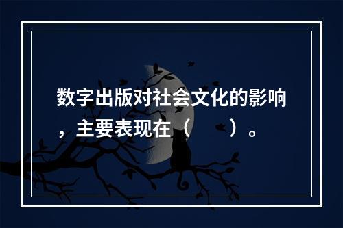 数字出版对社会文化的影响，主要表现在（　　）。