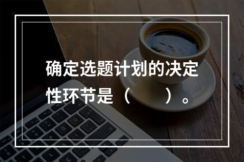 确定选题计划的决定性环节是（　　）。