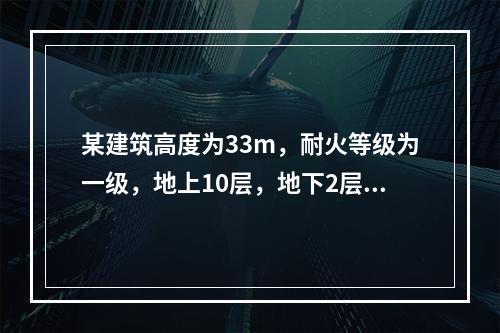 某建筑高度为33m，耐火等级为一级，地上10层，地下2层。一