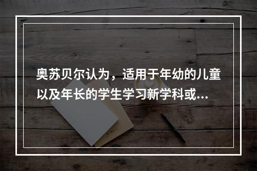 奥苏贝尔认为，适用于年幼的儿童以及年长的学生学习新学科或新材