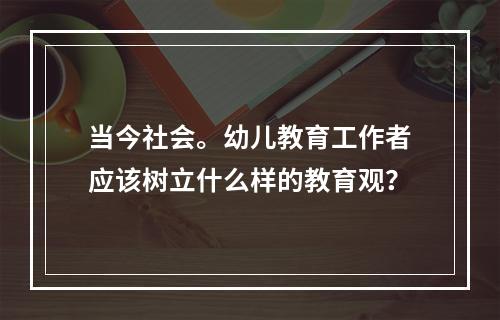 当今社会。幼儿教育工作者应该树立什么样的教育观？