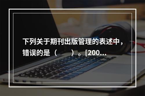 下列关于期刊出版管理的表述中，错误的是（　　）。[2007