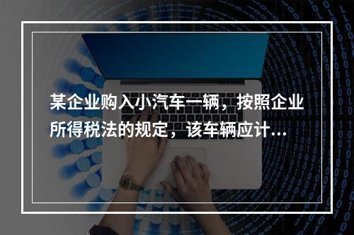 某企业购入小汽车一辆，按照企业所得税法的规定，该车辆应计算折