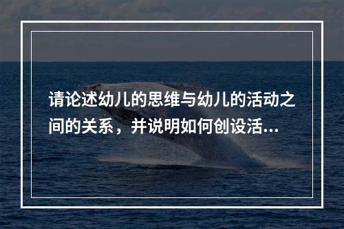 请论述幼儿的思维与幼儿的活动之间的关系，并说明如何创设活动的