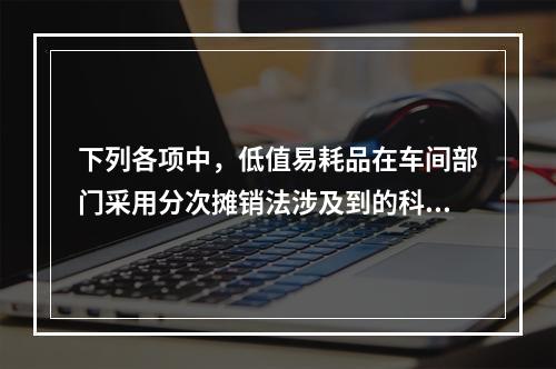 下列各项中，低值易耗品在车间部门采用分次摊销法涉及到的科目有