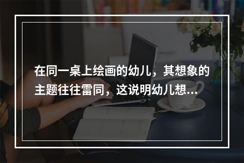 在同一桌上绘画的幼儿，其想象的主题往往雷同，这说明幼儿想象的