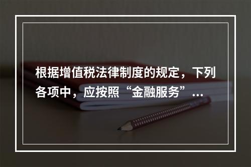 根据增值税法律制度的规定，下列各项中，应按照“金融服务”税目