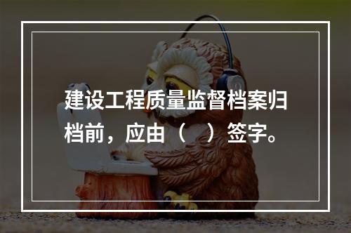 建设工程质量监督档案归档前，应由（　）签字。