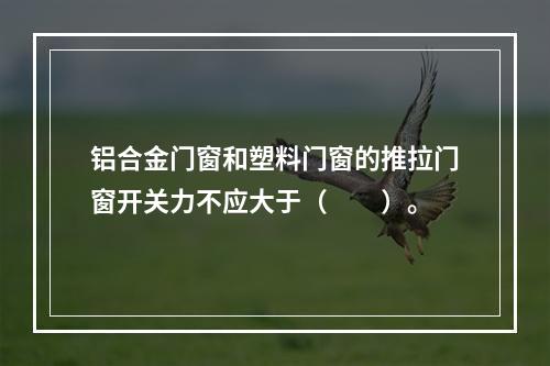 铝合金门窗和塑料门窗的推拉门窗开关力不应大于（　　）。