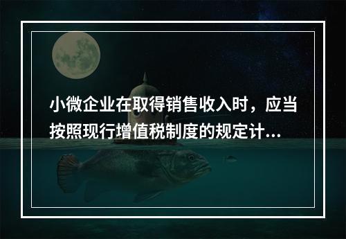 小微企业在取得销售收入时，应当按照现行增值税制度的规定计算应