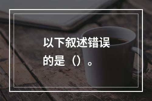 以下叙述错误的是（）。