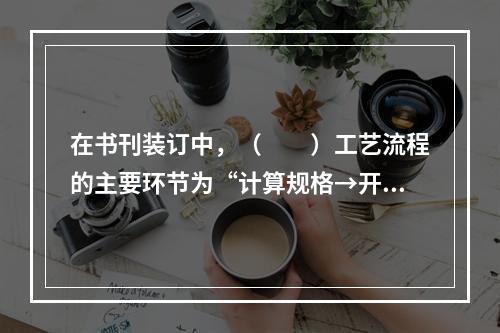 在书刊装订中，（　　）工艺流程的主要环节为“计算规格→开料