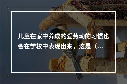 儿童在家中养成的爱劳动的习惯也会在学校中表现出来，这是（）。