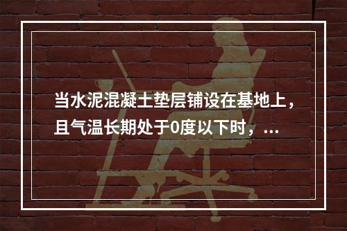 当水泥混凝土垫层铺设在基地上，且气温长期处于0度以下时，应设