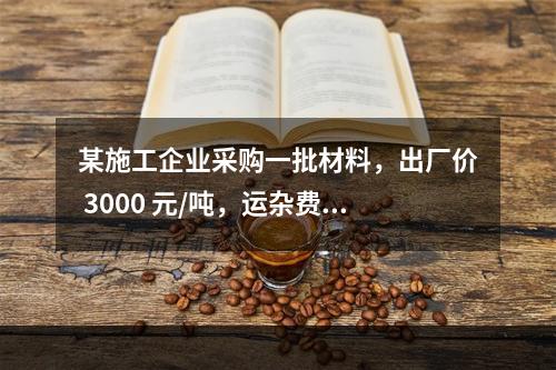 某施工企业采购一批材料，出厂价 3000 元/吨，运杂费是材