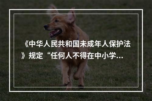 《中华人民共和国未成年人保护法》规定“任何人不得在中小学、幼