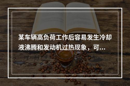 某车辆高负荷工作后容易发生冷却液沸腾和发动机过热现象，可推断