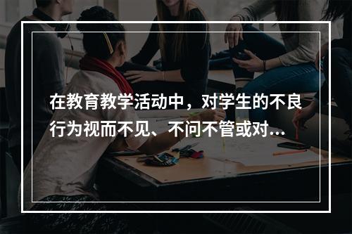 在教育教学活动中，对学生的不良行为视而不见、不问不管或对学生