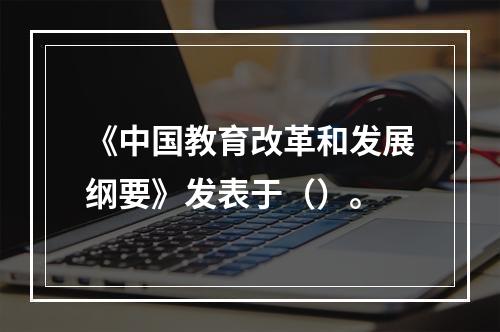 《中国教育改革和发展纲要》发表于（）。