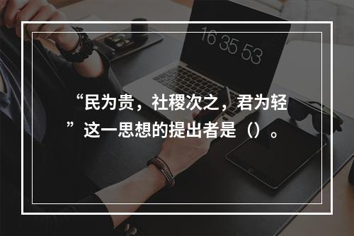 “民为贵，社稷次之，君为轻”这一思想的提出者是（）。