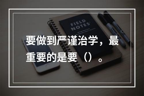 要做到严谨治学，最重要的是要（）。