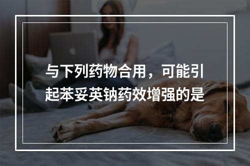 与下列药物合用，可能引起苯妥英钠药效增强的是