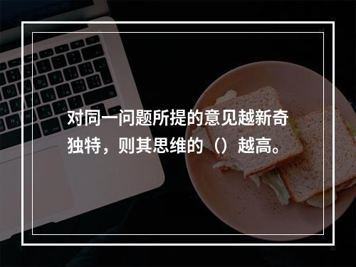 对同一问题所提的意见越新奇独特，则其思维的（）越高。