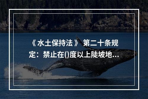 《 水土保持法 》 第二十条规定：禁止在()度以上陡坡地开垦